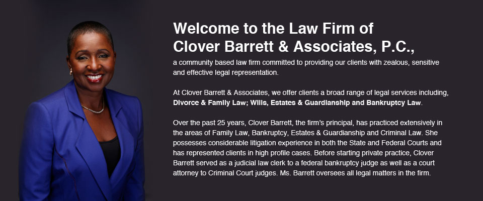 Welcome to the Law Firm of Clover Barrett & Associates, P.C., a community based law firm committed to providing our clients with zealous, sensitive and effective legal representation.
	At Clover Barrett & Associates, we offer clients a broad range of legal services including, Divorce & Family Law; Wills, Estates & Guardianship and Bankruptcy Law. 
	Over the past 25 years, Clover Barrett, the firm’s principal, has practiced extensively in the areas of Family Law, Bankruptcy, Estates & Guardianship and Criminal Law. She possesses considerable litigation experience in both the State and Federal Courts and has represented clients in high profile cases. Before starting private practice, Clover Barrett served as a judicial law clerk to a federal bankruptcy judge as well as a court attorney to Criminal Court judges. Ms. Barrett oversees all legal matters in the firm.