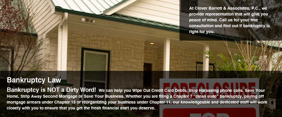 Bankruptcy Law. Bankruptcy is NOT a Dirty Word!  We can help you Wipe Out Credit Card Debts, Stop Harassing phone calls, Save Your Home, Strip Away Second Mortgage or Save Your Business. Whether you are filing a Chapter 7 “clean slate” bankruptcy, paying off mortgage arrears under Chapter 13 or reorganizing your business under Chapter 11, our knowledgeable and dedicated staff will work closely with you to ensure that you get the fresh financial start you deserve. At Clover Barrett & Associates, P.C., we providte representation that will give you peace of mind. Call us for your free consultation and find out if bankruptcy is right for you